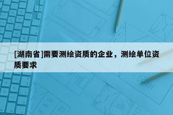[湖南省]需要測繪資質(zhì)的企業(yè)，測繪單位資質(zhì)要求