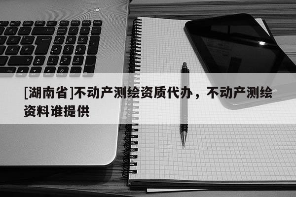 [湖南省]不動(dòng)產(chǎn)測(cè)繪資質(zhì)代辦，不動(dòng)產(chǎn)測(cè)繪資料誰(shuí)提供