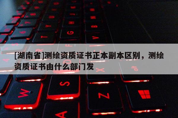 [湖南省]測繪資質(zhì)證書正本副本區(qū)別，測繪資質(zhì)證書由什么部門發(fā)