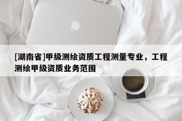 [湖南省]甲級測繪資質工程測量專業，工程測繪甲級資質業務范圍