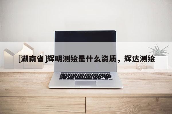 [湖南省]輝明測(cè)繪是什么資質(zhì)，輝達(dá)測(cè)繪