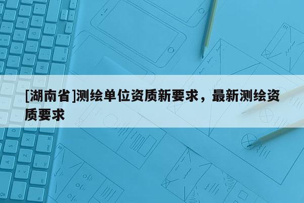 [湖南省]測繪單位資質新要求，最新測繪資質要求
