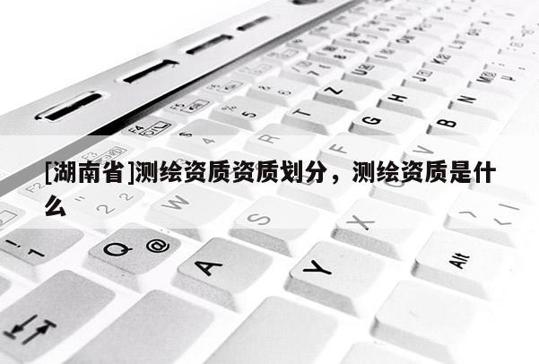 [湖南省]測繪資質資質劃分，測繪資質是什么