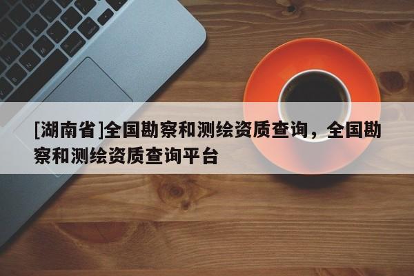 [湖南省]全國(guó)勘察和測(cè)繪資質(zhì)查詢，全國(guó)勘察和測(cè)繪資質(zhì)查詢平臺(tái)