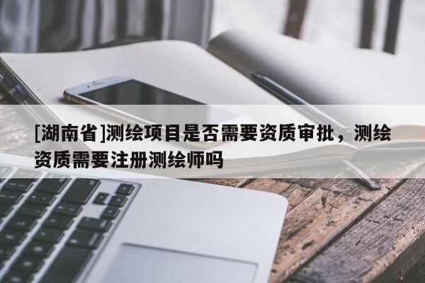 [湖南省]測繪項目是否需要資質審批，測繪資質需要注冊測繪師嗎