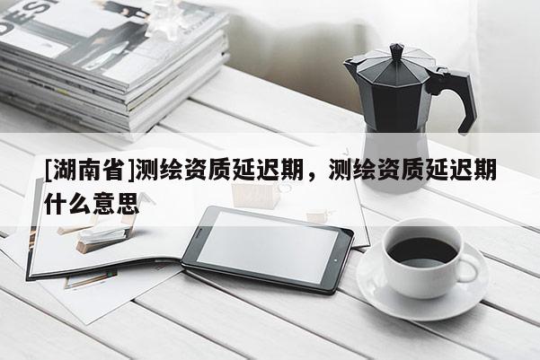 [湖南省]測(cè)繪資質(zhì)延遲期，測(cè)繪資質(zhì)延遲期什么意思