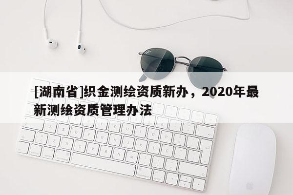 [湖南省]織金測(cè)繪資質(zhì)新辦，2020年最新測(cè)繪資質(zhì)管理辦法