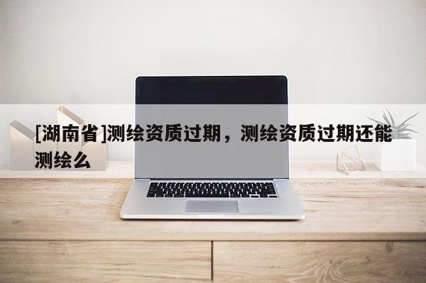 [湖南省]測繪資質(zhì)過期，測繪資質(zhì)過期還能測繪么