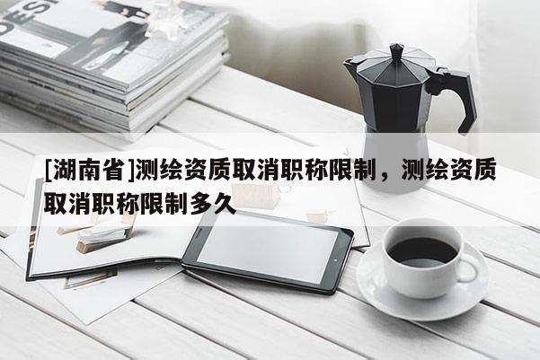 [湖南省]測繪資質取消職稱限制，測繪資質取消職稱限制多久