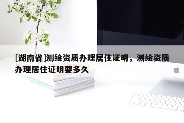 [湖南省]測繪資質辦理居住證明，測繪資質辦理居住證明要多久