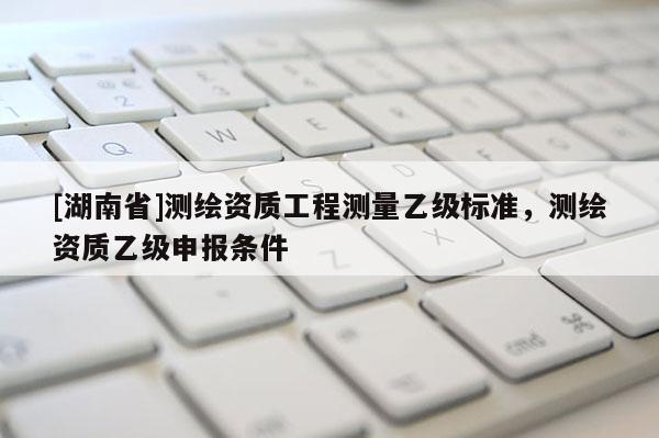 [湖南省]測繪資質(zhì)工程測量乙級標準，測繪資質(zhì)乙級申報條件