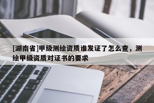 [湖南省]甲級測繪資質(zhì)誰發(fā)證了怎么查，測繪甲級資質(zhì)對證書的要求