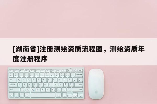 [湖南省]注冊(cè)測(cè)繪資質(zhì)流程圖，測(cè)繪資質(zhì)年度注冊(cè)程序