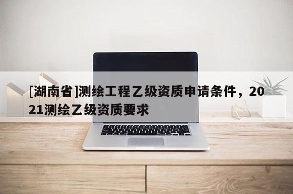 [湖南省]測繪工程乙級資質申請條件，2021測繪乙級資質要求