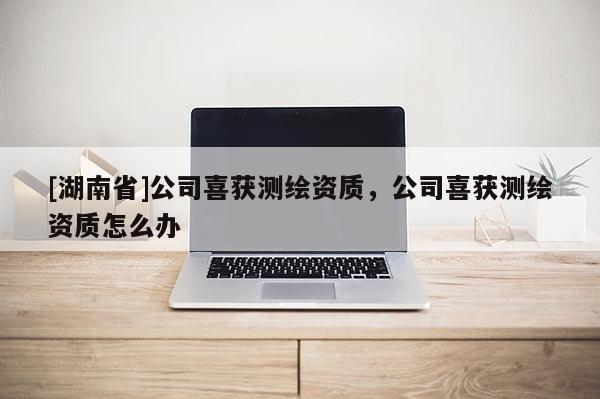 [湖南省]公司喜獲測繪資質(zhì)，公司喜獲測繪資質(zhì)怎么辦