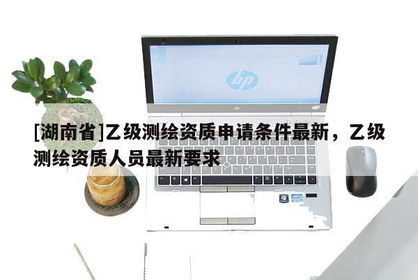 [湖南省]乙級(jí)測(cè)繪資質(zhì)申請(qǐng)條件最新，乙級(jí)測(cè)繪資質(zhì)人員最新要求