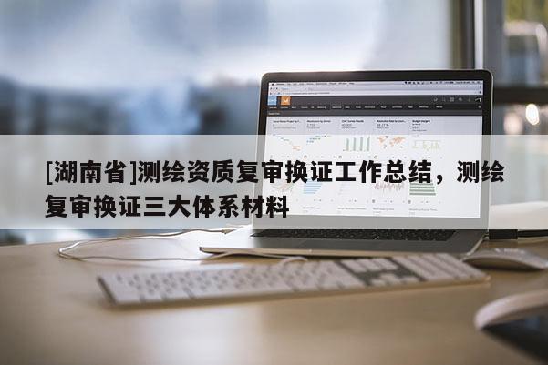 [湖南省]測(cè)繪資質(zhì)復(fù)審換證工作總結(jié)，測(cè)繪復(fù)審換證三大體系材料