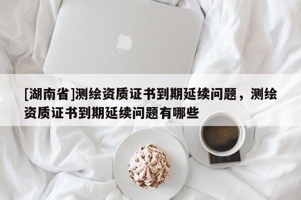 [湖南省]測繪資質證書到期延續問題，測繪資質證書到期延續問題有哪些