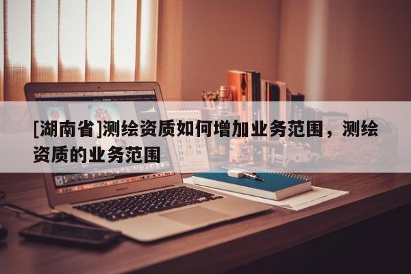 [湖南省]測繪資質如何增加業務范圍，測繪資質的業務范圍