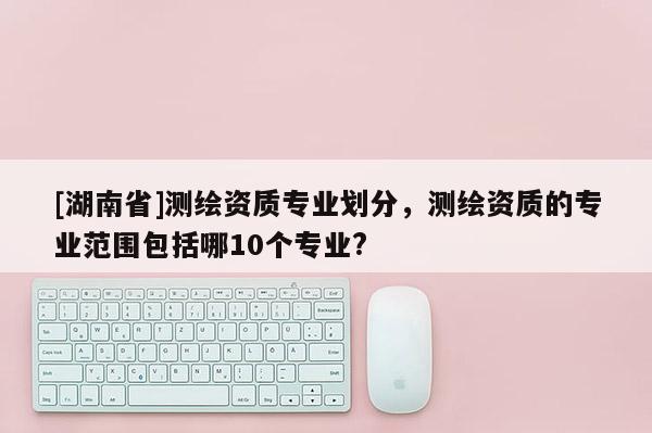 [湖南省]測繪資質專業劃分，測繪資質的專業范圍包括哪10個專業?