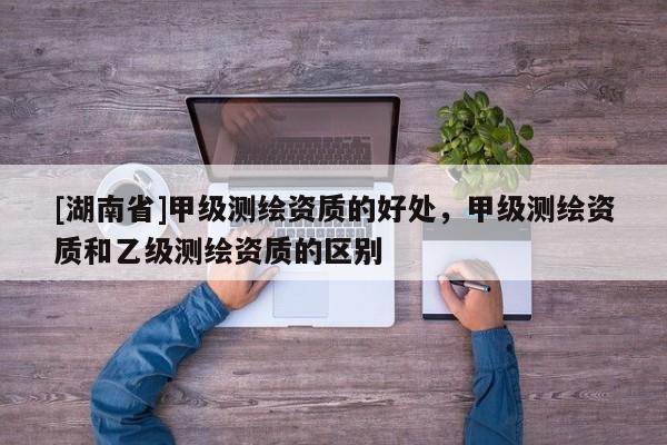 [湖南省]甲級測繪資質的好處，甲級測繪資質和乙級測繪資質的區別