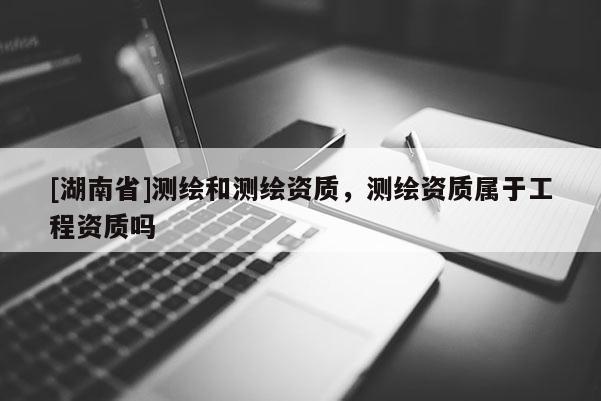 [湖南省]測繪和測繪資質(zhì)，測繪資質(zhì)屬于工程資質(zhì)嗎