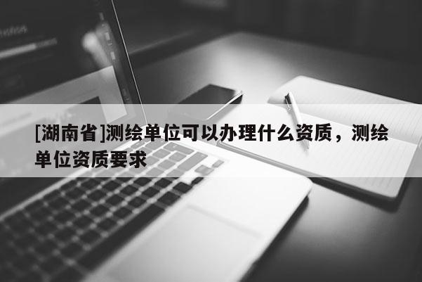 [湖南省]測繪單位可以辦理什么資質，測繪單位資質要求