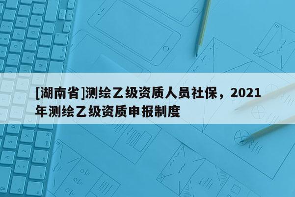 [湖南省]測繪乙級資質人員社保，2021年測繪乙級資質申報制度