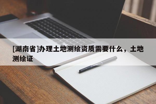 [湖南省]辦理土地測繪資質需要什么，土地測繪證