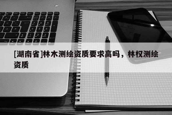 [湖南省]林木測繪資質要求高嗎，林權測繪資質