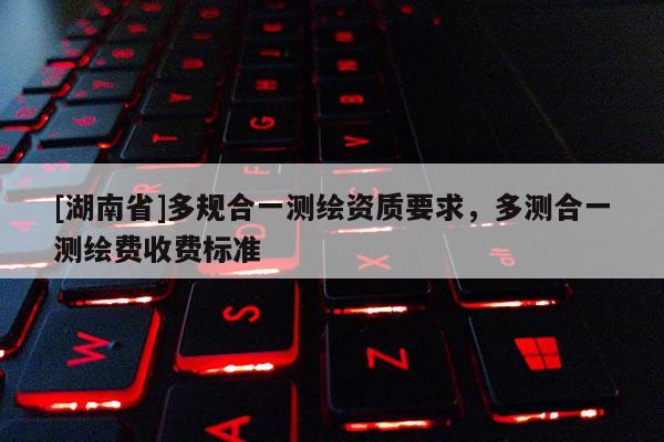 [湖南省]多規合一測繪資質要求，多測合一測繪費收費標準