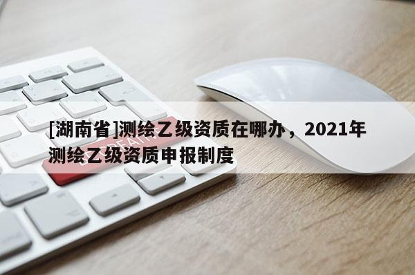[湖南省]測繪乙級資質在哪辦，2021年測繪乙級資質申報制度