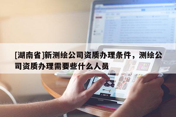 [湖南省]新測繪公司資質辦理條件，測繪公司資質辦理需要些什么人員