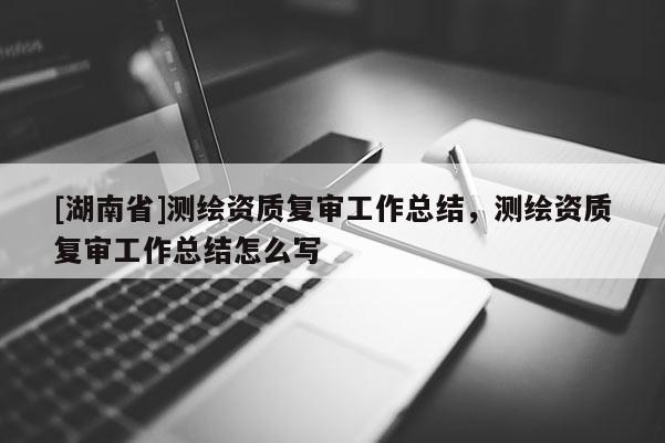 [湖南省]測繪資質復審工作總結，測繪資質復審工作總結怎么寫