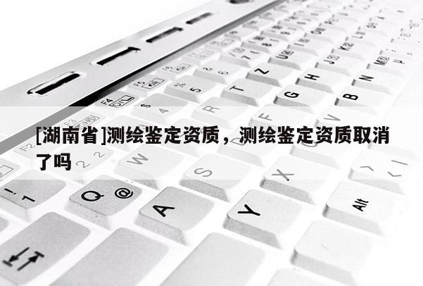 [湖南省]測繪鑒定資質，測繪鑒定資質取消了嗎
