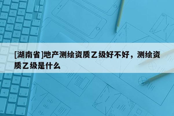 [湖南省]地產(chǎn)測(cè)繪資質(zhì)乙級(jí)好不好，測(cè)繪資質(zhì)乙級(jí)是什么