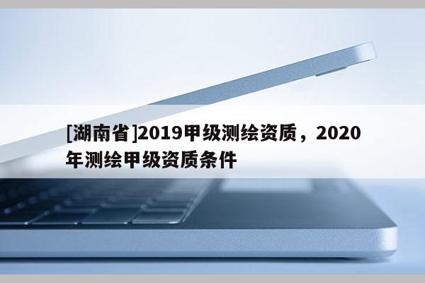 [湖南省]2019甲級測繪資質，2020年測繪甲級資質條件