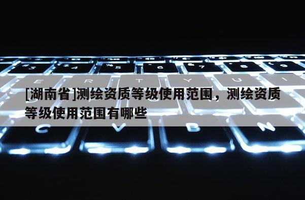 [湖南省]測繪資質(zhì)等級使用范圍，測繪資質(zhì)等級使用范圍有哪些