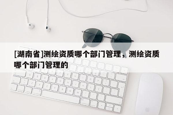 [湖南省]測繪資質哪個部門管理，測繪資質哪個部門管理的