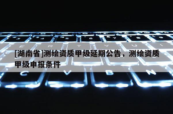 [湖南省]測繪資質甲級延期公告，測繪資質甲級申報條件