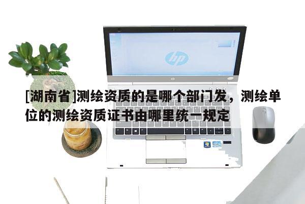 [湖南省]測繪資質(zhì)的是哪個部門發(fā)，測繪單位的測繪資質(zhì)證書由哪里統(tǒng)一規(guī)定