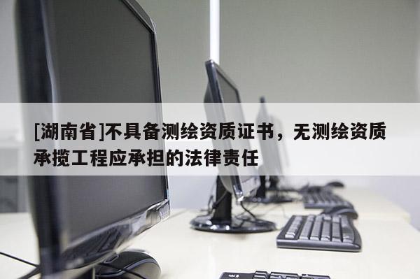 [湖南省]不具備測繪資質證書，無測繪資質承攬工程應承擔的法律責任