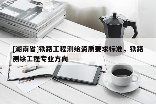 [湖南省]鐵路工程測繪資質要求標準，鐵路測繪工程專業方向