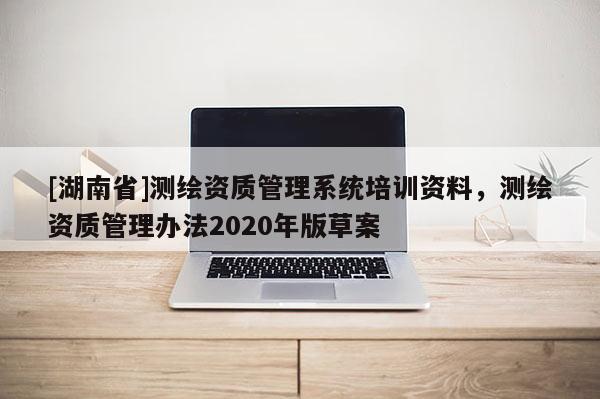 [湖南省]測繪資質(zhì)管理系統(tǒng)培訓(xùn)資料，測繪資質(zhì)管理辦法2020年版草案