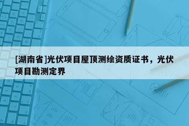 [湖南省]光伏項目屋頂測繪資質證書，光伏項目勘測定界
