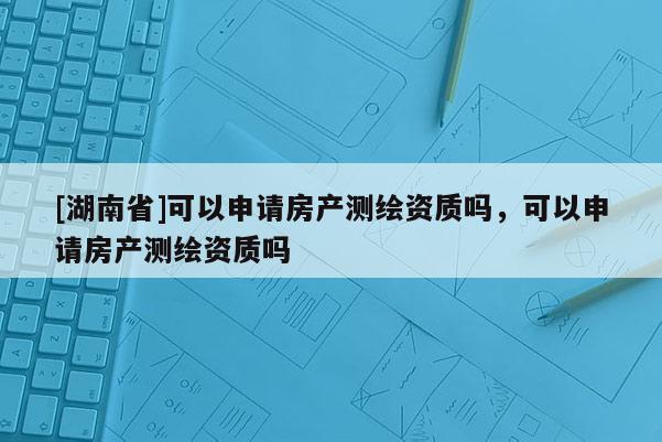 [湖南省]可以申請房產測繪資質嗎，可以申請房產測繪資質嗎