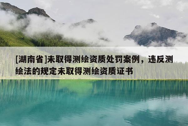 [湖南省]未取得測繪資質處罰案例，違反測繪法的規定未取得測繪資質證書