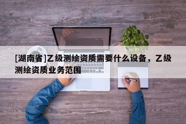 [湖南省]乙級測繪資質需要什么設備，乙級測繪資質業務范圍