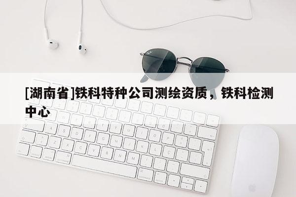 [湖南省]鐵科特種公司測繪資質(zhì)，鐵科檢測中心