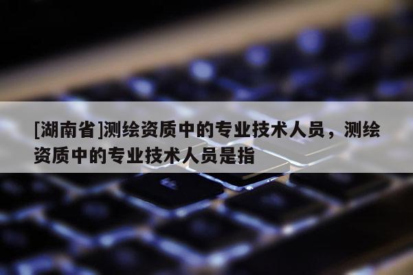 [湖南省]測繪資質(zhì)中的專業(yè)技術(shù)人員，測繪資質(zhì)中的專業(yè)技術(shù)人員是指